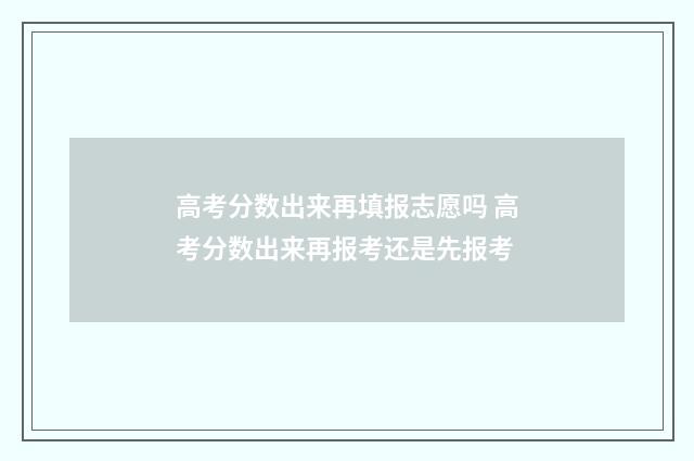高考分数出来再填报志愿吗 高考分数出来再报考还是先报考