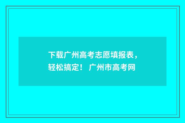下载广州高考志愿填报表，轻松搞定！ 广州市高考网