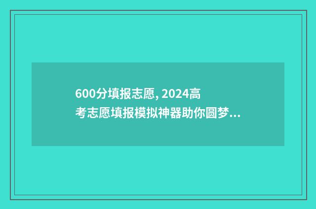 600分填报志愿, 2024高考志愿填报模拟神器助你圆梦大学 600分报考大学