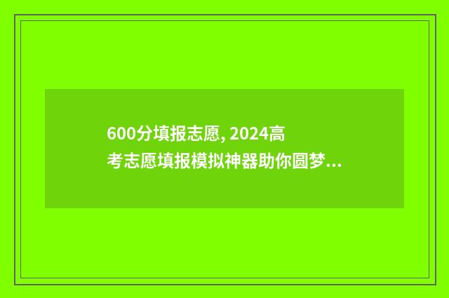 600分填报志愿, 2024高考志愿填报模拟神器助你圆梦大学 600分报考大学