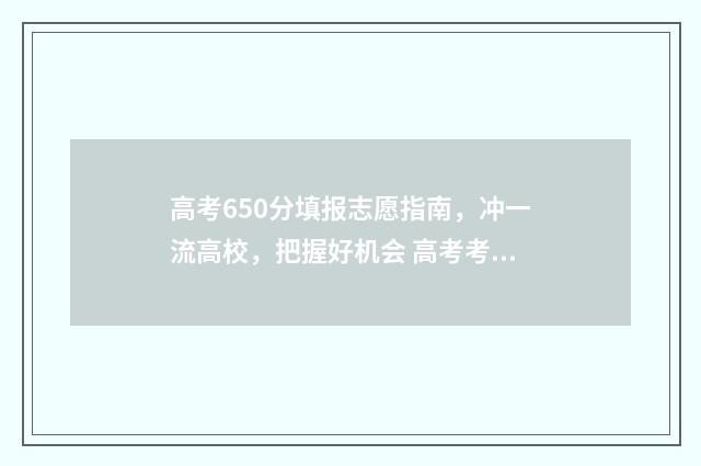 高考650分填报志愿指南，冲一流高校，把握好机会 高考考到650分是些什么学校