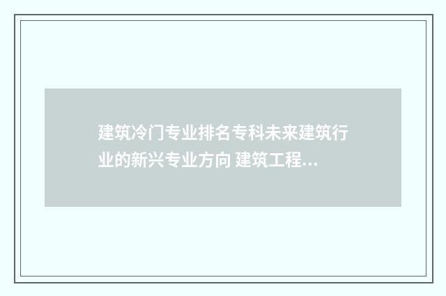 建筑冷门专业排名专科未来建筑行业的新兴专业方向 建筑工程是冷门专业吗