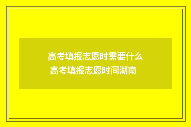 高考填报志愿时需要什么 高考填报志愿时间湖南