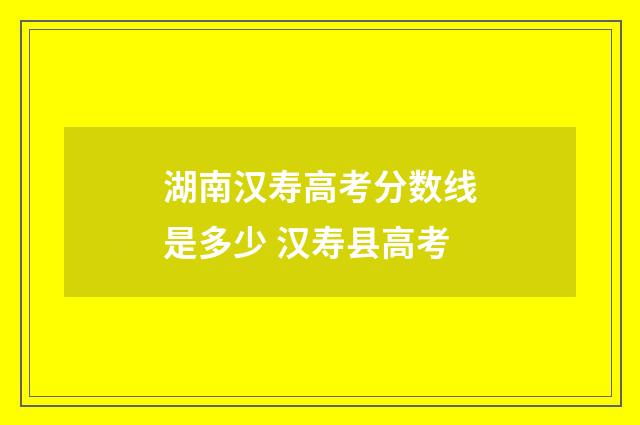 湖南汉寿高考分数线是多少 汉寿县高考