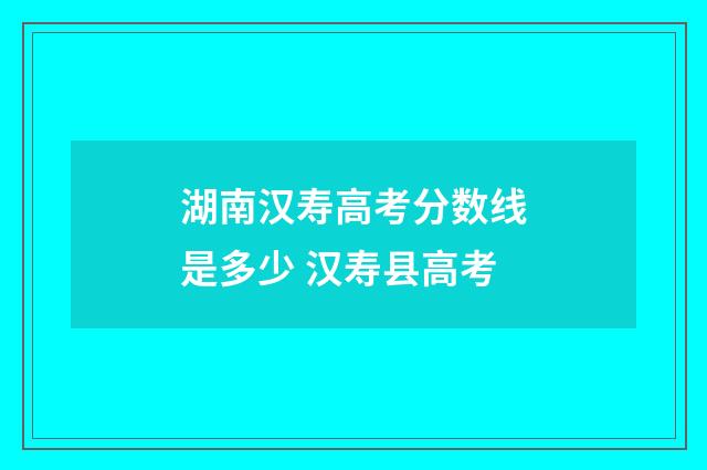 湖南汉寿高考分数线是多少 汉寿县高考