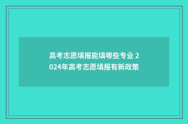 高考志愿填报能填哪些专业 2024年高考志愿填报有新政策