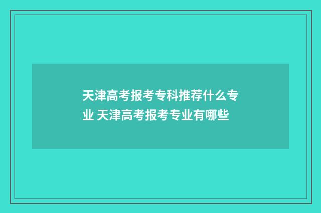 天津高考报考专科推荐什么专业 天津高考报考专业有哪些