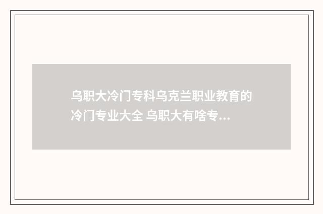 乌职大冷门专科乌克兰职业教育的冷门专业大全 乌职大有啥专业
