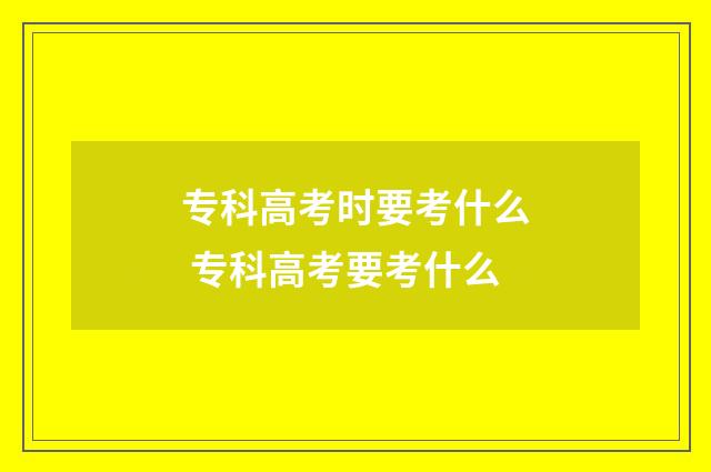 专科高考时要考什么 专科高考要考什么