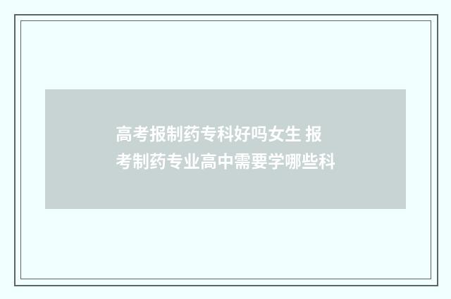 高考报制药专科好吗女生 报考制药专业高中需要学哪些科