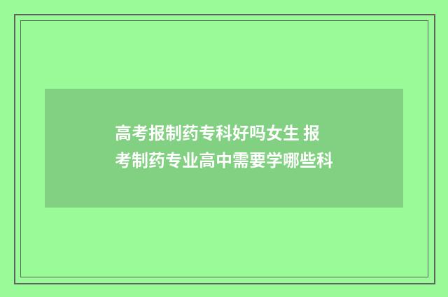 高考报制药专科好吗女生 报考制药专业高中需要学哪些科