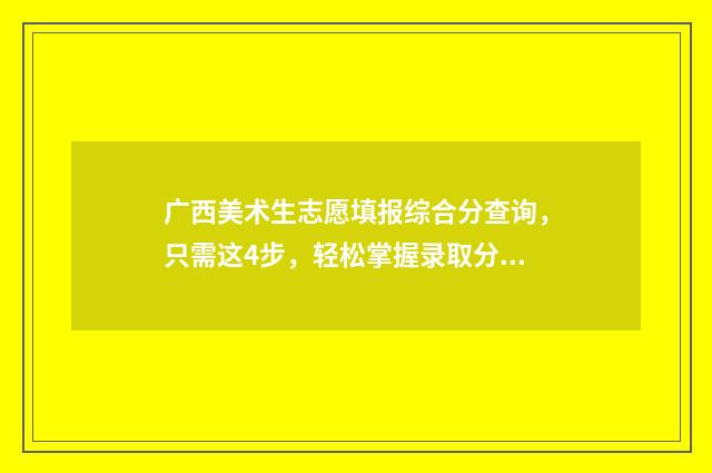 广西美术生志愿填报综合分查询，只需这4步，轻松掌握录取分数 广西美术生志愿填报什么时候结束