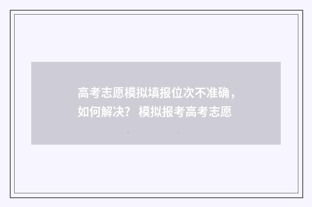 高考志愿模拟填报位次不准确，如何解决？ 模拟报考高考志愿
