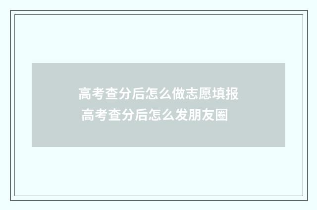 高考查分后怎么做志愿填报 高考查分后怎么发朋友圈