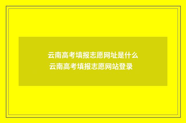 云南高考填报志愿网址是什么 云南高考填报志愿网站登录