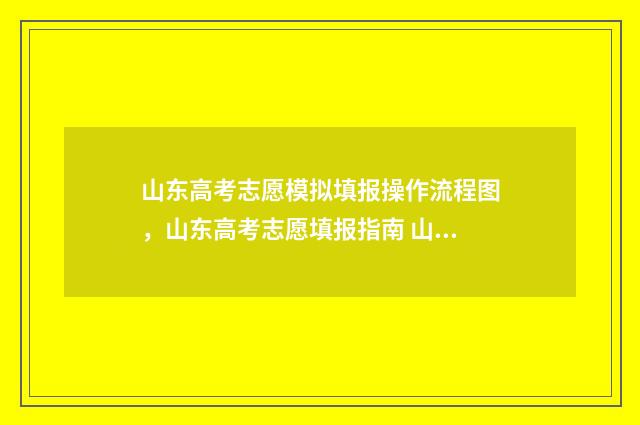 山东高考志愿模拟填报操作流程图，山东高考志愿填报指南 山东高考志愿模拟填报什么时候开始