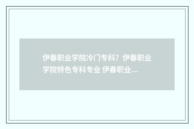 伊春职业学院冷门专科？伊春职业学院特色专科专业 伊春职业学院冷校长是谁