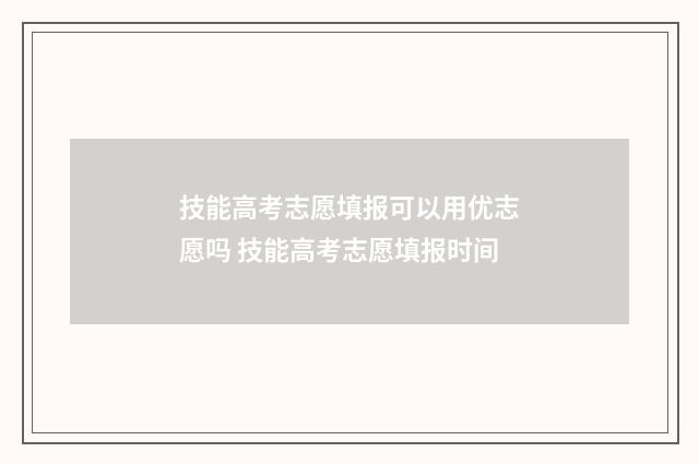 技能高考志愿填报可以用优志愿吗 技能高考志愿填报时间