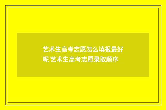 艺术生高考志愿怎么填报最好呢 艺术生高考志愿录取顺序