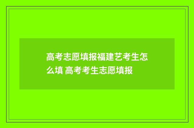 高考志愿填报福建艺考生怎么填 高考考生志愿填报