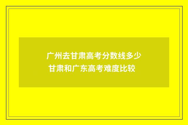 广州去甘肃高考分数线多少 甘肃和广东高考难度比较