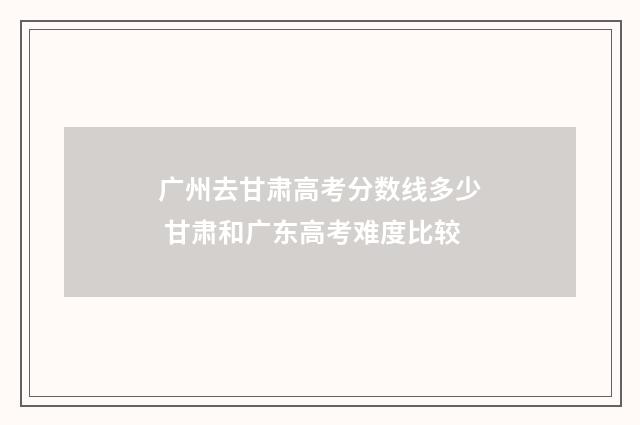 广州去甘肃高考分数线多少 甘肃和广东高考难度比较