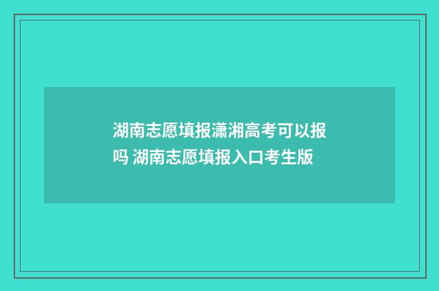 湖南志愿填报潇湘高考可以报吗 湖南志愿填报入口考生版