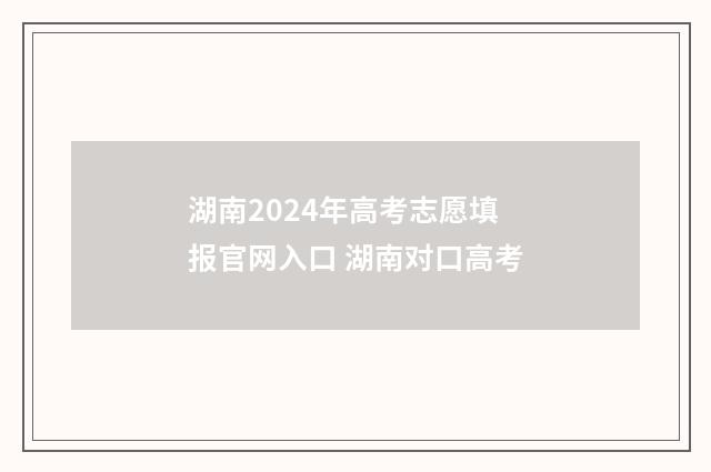 湖南2024年高考志愿填报官网入口 湖南对口高考