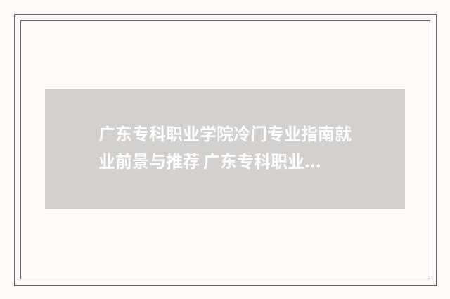 广东专科职业学院冷门专业指南就业前景与推荐 广东专科职业学院