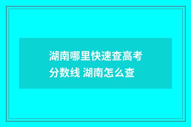 湖南哪里快速查高考分数线 湖南怎么查