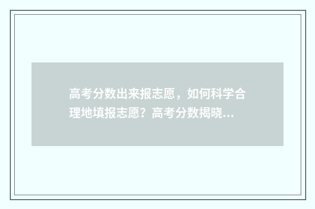 高考分数出来报志愿，如何科学合理地填报志愿？高考分数揭晓后的志愿填报步骤分享 高考分数出来报考流程