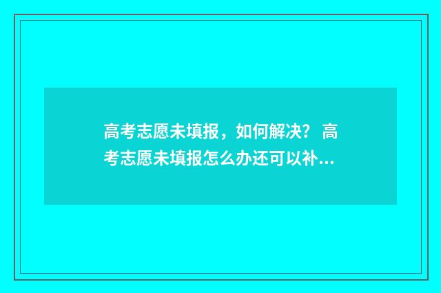 高考志愿未填报，如何解决？ 高考志愿未填报怎么办还可以补录吗