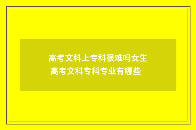 高考文科上专科很难吗女生 高考文科专科专业有哪些