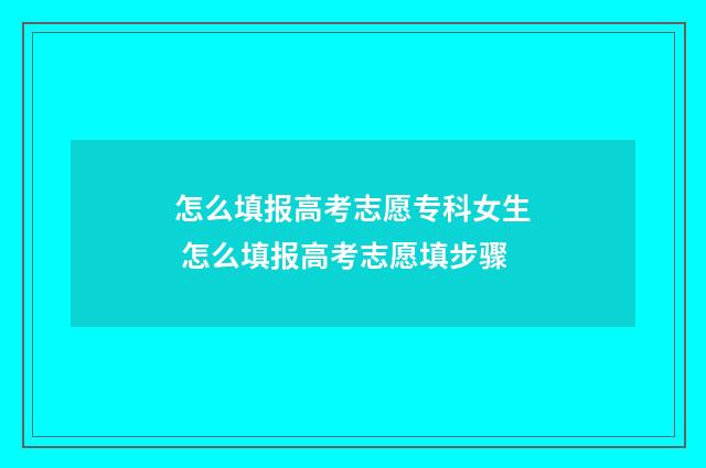 怎么填报高考志愿专科女生 怎么填报高考志愿填步骤