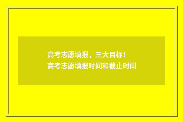 高考志愿填报，三大目标！ 高考志愿填报时间和截止时间