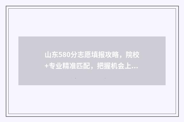 山东580分志愿填报攻略，院校+专业精准匹配，把握机会上名校 山东考生580分