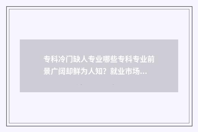 专科冷门缺人专业哪些专科专业前景广阔却鲜为人知？就业市场分析 专科冷门专业但前景火爆