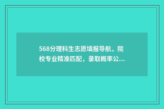 568分理科生志愿填报导航，院校专业精准匹配，录取概率公开 理科581分