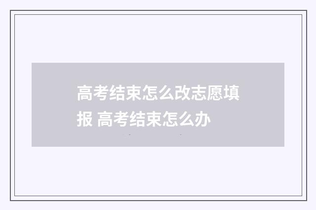 高考结束怎么改志愿填报 高考结束怎么办