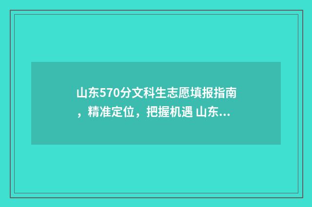 山东570分文科生志愿填报指南，精准定位，把握机遇 山东570分文科生可以报哪些大学