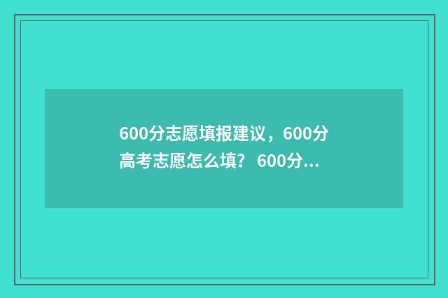 600分志愿填报建议，600分高考志愿怎么填？ 600分报考大学