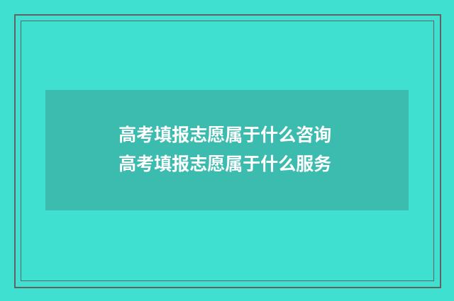 高考填报志愿属于什么咨询 高考填报志愿属于什么服务