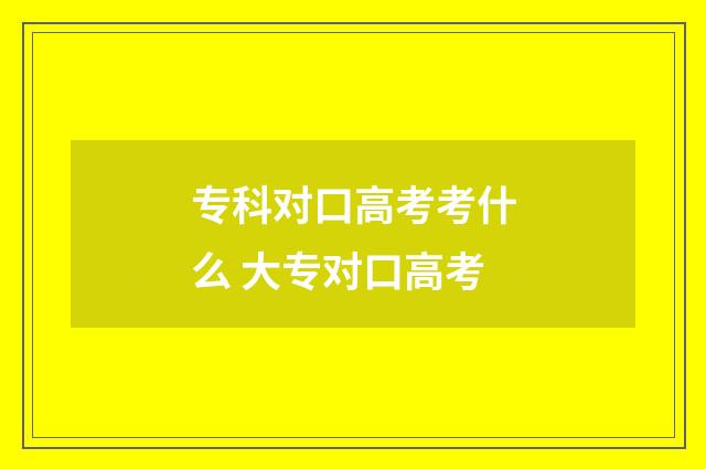 专科对口高考考什么 大专对口高考