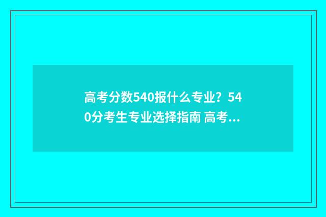 高考分数540报什么专业？540分考生专业选择指南 高考考540分是高分还是低分