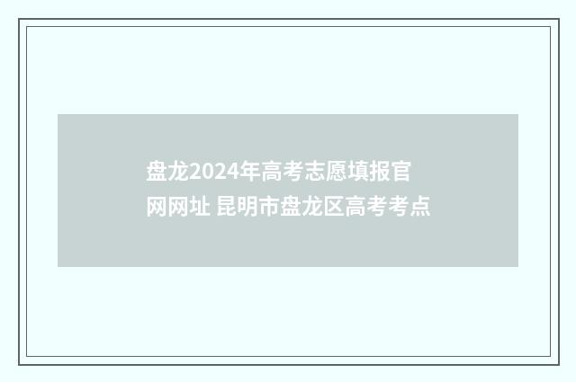 盘龙2024年高考志愿填报官网网址 昆明市盘龙区高考考点