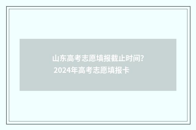 山东高考志愿填报截止时间？ 2024年高考志愿填报卡