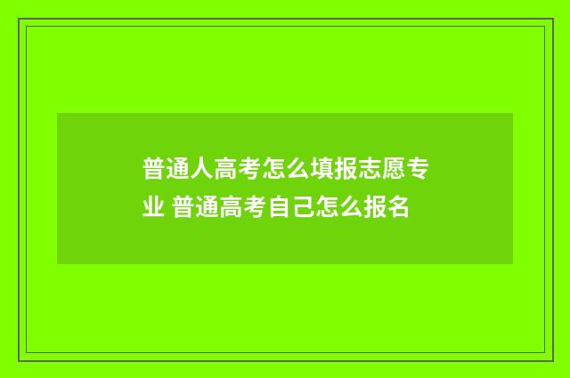 普通人高考怎么填报志愿专业 普通高考自己怎么报名