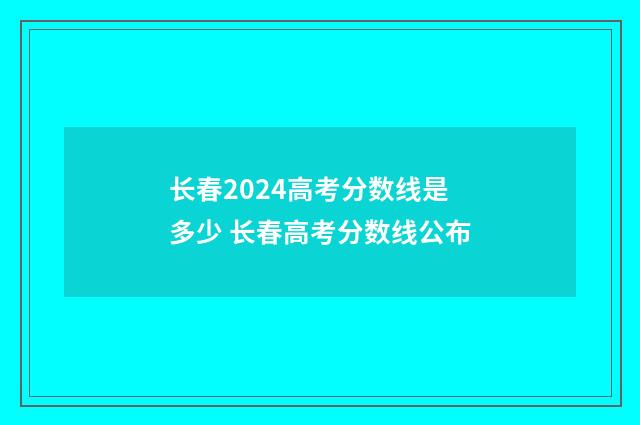 长春2024高考分数线是多少 长春高考分数线公布
