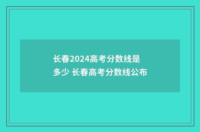 长春2024高考分数线是多少 长春高考分数线公布