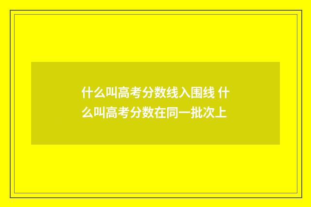 什么叫高考分数线入围线 什么叫高考分数在同一批次上